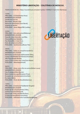 TODAS AS MÚSICAS= https://soundcloud.com/jota-f-santos-159496211/sets/min-libertacao
15/04 /
PRELÚDIO - O Grito[Pedras Vivas]
MOMENTO DE LOUVOR -
Sonda-me Usa-me,
Reconstrir - Banda e Voz
Reina em mim[Paulo Cesar Baruk],
Aclame ao Senhor
POSLÚDIO - Amor Maior[PIB Curitiba]
22/04 /
PRELÚDIO - Um certo amor[Rildomar]
MOMENTO DE LOUVOR -
Quando Jesus Estendeu sua Mão,
Hosana[Mariana Valadão],
Teu Reino[Min. Cristo Vive],
Dom de amar(comunhão)
POSLÚDIO - Sentimentos[Álvaro Tito]
29/04 /
PRELÚDIO - Todas as coisas[Fernandinho]
MOMENTO DE LOUVOR -
Nenhuma condenação há[Armando Filho],
Corpo e família[Bola de Neve](comunhão),
Alto Preço[Asaph Borba],
Jesus Cristo mudou meu viver[Som Maior]
POSLÚDIO - Maranata[Avivah]
06/05 /
PRELÚDIO - Amar, como Ele nos amou[Kleber Lucas]
MOMENTO DE LOUVOR -
Vou Te alegrar[Aline Barros],
Bom é estarmos aqui[Renascer Prise],
Eu quero ser uma benção(comunhão),
Eu vejo a Glória
POSLÚDIO - Perto de Deus[Katsbarnea]
13/05 /
PRELÚDIO - O nome da Paz[Banda Resgate]
MOMENTO DE LOUVOR -
Poder do Teu amor[Carlinhos Félix],
Senhor Te quero[Vineyard],
Deixa tudo então,vem[Banda Rara],
O Dom de Amar[Kim](comunhão)
POSLÚDIO - Infinitamente mais[Banda Resgate]
MINISTÉRIO LIBERTAÇÃO - COLETÂNEA DE MÚSICAS
 