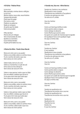 # O Grito - Pedras Vivas
Lá na cruz
Meu passado, minhas dores e aflições
Lá na cruz
Minha vitória, nova vida, nova história
Sangue derramado
Preço que foi pago
Por amor a mim
Poderes ou palavras
Nada se compara
Ao grito que foi dado
Está consumado!
Filho de Davi
Preciso de um milagre
Tem misericórdia de mim
Quebra as correntes
Cura minhas feridas
O grito já foi dado na cruz
# Sonda-me, Usa-me - Aline Barros
Sonda-me, Senhor e me conheces
Quebranta o meu coração
Transforma-me conforme a Tua palavra
E enche-me até que em mim
Se ache só a Ti, então
Usa-me, Senhor
Usa-me
Como um farol que brilha à noite
Como ponte sobre as águas
Como abrigo no deserto
Como flecha que acerta o alvo
Eu quero ser usado da maneira que te agrade
Em qualquer hora e em qualquer lugar
Eis aqui a minha vida
Usa-me, Senhor
Usa-me
Sonda-me, Senhor
E me conhece
Quebranta o meu coração
Transforma-me conforme a tua palavra
E enche-me até que em mim
Se ache só a Ti, então
Usa-me, Senhor
Usa-me
Como um farol que brilha à noite
Como ponte sobre as águas
Como abrigo no deserto
Como flecha que acerta o alvo
Eu quero ser usado da maneira que te agrade
Qualquer hora e em qualquer lugar
Eis aqui a minha vida
Usa-me, Senhor
Usa-me
Sonda-me quebranta-me
Transforma-me enche-me e usa-me
Sonda-me quebranta-me
Transforma-me enche-me e usa-me
Sonda-me
Quebranta-me
Transforma-me
Enche-me
E usa-me, Senhor
# Reina Em Mim - Paulo César Baruk
Reina em mim com o seu poder
Sobre a escuridão sobre os sonhos meus
Tu és o senhor de tudo o que sou
Vem reinar em mim senhor
Sobre toda a terra tu és o rei
Sobre as montanhas e o pôr do sol
Uma coisa só meu desejo é
Vem reinar de novo em mim
Sobre o meu pensar, tudo o que eu falar
Faz-me refletir a beleza que há em ti
Tu és para mim mais que tudo aqui
Vem reinar de novo em mim
Reina em mim, com o seu poder
Sobre a escuridão, sobre os sonhos meus
Tu és o senhor, de tudo o que sou
Vem reinar em mim senhor
Sobre o meu pensar, tudo o que eu falar
Faz-me refletir a beleza que há em ti
Tu és para mim mais que tudo aqui
Vem reinar de novo em mim
Reina em mim, com o seu poder
Sobre a escuridão, sobre os sonhos meus
Tu és o senhor, sobre tudo o que sou
Vem reinar em mim senhor
 