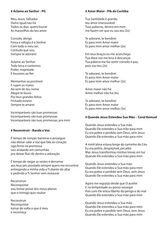 # Aclame ao Senhor - PG
Meu Jesus, Salvador
Outro igual não há
Todos os dias, quero louvar
As maravilhas do teu amor
Consolo, abrigo
Força e refúgio é o Senhor
Com todo o meu ser,
Contudo que sou,
Sempre te adorarei
Aclame ao Senhor
Toda terra e cantemos
Poder, majestade
E louvores ao Rei
Montanhas se prostrem
E rujam os mares
Ao som de teu nome
Alegre te louvo
Por teus grandes feitos
Firmado estarei
Sempre te amarei
Incomparáveis são tuas promessas
Incomparáveis são tuas promessas
Incomparáveis são tuas promessas, pra mim
# Reconstruir - Banda e Voz
É tempo de romper barreiras e proseguir
não deixar calar a voz que fala ao coração
sigo firme na promessa
vou andando em comunhão
pra deixar fluir de dentro a adoração
É tempo de rasgar as vestes e derramar
aos teus pés prostado sempre quero me encontrar
entregando a minha vida a Ti diante do altar
e pedindo a Ti Senhor vem restaurar
Reconstruir
Reconquistar
vou tomar posse dos meus planos
que o inimigo quis roubar
Reconstruir
Reconquistar
tomar de volta o que é meu
e recomeça
# Amor Maior - Pib de Curitiba
Tua Santidade é grande,
teu amor imensurável
Tuas palavras, dentro em mim
me fazem ver que eu sou teu (2x)
Te adorarei, te bendirei
És para mim Amor maior
És para mim amor melhor (2x)
Em teus braços eu me aconchego
Tua doce voz me leva à descançar
Tua palavra me faz sentir consolo e paz,
pois sou teu (2x)
Te adorarei, te bendirei
És para mim Amor maior
És para mim amor melhor (2x)
Amor maior não há
Amor melhor não há (4x)
Te adorarei, te bendirei
És para mim Amor maior
És para mim amor melhor (3x)
# Quando Jesus Estendeu Sua Mão - Coral Kemuel
Quando Jesus estendeu a Sua mão
Quando Ele estendeu a Sua mão para mim
Eu era pobre e perdido sem Deus, sem Jesus
Quando Ele estendeu a Sua mão para mim
A minh'alma estava longe do caminho do Céu
Eu era pobre, desprezível, pecador
Mas Jesus transformou minhas trevas em luz
Quando Ele estendeu a Sua mão para mim
Quando Jesus estendeu a Sua mão
Quando Ele estendeu a Sua mão para mim
Eu era pobre e perdido sem Deus, sem Jesus
Quando Ele estendeu a Sua mão para mim
Agora me regozijo desde que O aceitei
E na tempestade eu posso sossegar
Pois com Ele estou liberto do perigo e do mal
Quando Ele estendeu a Sua mão para mim
Quando Jesus estendeu a Sua mão
Quando Ele estendeu a Sua mão para mim
Eu era pobre e perdido sem Deus, sem Jesus
Quando Ele estendeu a Sua mão para mim
 