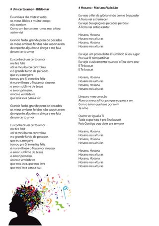 # Um certo amor - Rildomar
Eu andava tão triste e vazio
os meus lábios a muito tempo
não sorriam
Como um barco sem rumo, mar a fora
assim vivi
Grande fardo, grande peso de pecados
os meus ombros feridos não suportavam
de repente alguém se chega e me fala
de um certo amor
Eu conheci um certo amor
me fez feliz
até o meu barco controlou
e o grande fardo de pecados
que eu carregava
tomou pra Si e me fez feliz
é maravilhoso o Teu amor sincero
o amor sublime de Jesus
o amor primeiro,
único e verdadeiro
que nos leva para a luz.
Grande fardo, grande peso de pecados
os meus ombros feridos não suportavam
de repente alguém se chega e me fala
de um certo amor
Eu conheci um certo amor
me fez feliz
até o meu barco controlou
e o grande fardo de pecados
que eu carregava
tomou pra Si e me fez feliz
é maravilhoso o Teu amor sincero
o amor sublime de Jesus
o amor primeiro,
único e verdadeiro
que nos leva, que nos leva
que nos leva para a luz.
# Hosana - Mariana Valadão
Eu vejo o Rei da glória vindo com o Seu poder
A Terra vai estremecer
Eu vejo Sua graça os pecados perdoar
A Terra vai então cantar
Hosana, Hosana
Hosana nas alturas
Hosana, Hosana
Hosana nas alturas
Eu vejo um povo eleito assumindo o seu lugar
Pra sua fé compartilhar
Eu vejo o avivamento quando o Teu povo orar
E Te buscar
E Te buscar
Hosana, Hosana
Hosana nas alturas
Hosana, Hosana
Hosana nas alturas
Limpa o meu coração
Abre os meus olhos pra que eu possa ver
Com o amor que tens por mim
Te amo
Quero ser igual a Ti
Tudo o que sou é pra Teu louvor
Pois Contigo vou viver pra sempre
Hosana, Hosana
Hosana nas alturas
Hosana, Hosana
Hosana nas alturas
Hosana, Hosana
Hosana nas alturas
Hosana, Hosana
Hosana nas alturas
Hosana nas alturas
 