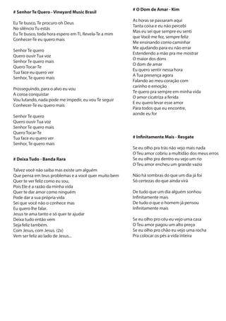 # Senhor Te Quero - Vineyard Music Brasil
Eu Te busco, Te procuro oh Deus
No silêncio Tu estás
Eu Te busco, toda hora espero em Ti, Revela-Te a mim
Conhecer-Te eu quero mais
Senhor Te quero
Quero ouvir Tua voz
Senhor Te quero mais
Quero Tocar-Te
Tua face eu quero ver
Senhor, Te quero mais
Prosseguindo, para o alvo eu vou
A coroa conquistar
Vou lutando, nada pode me impedir, eu vou Te seguir
Conhecer-Te eu quero mais
Senhor Te quero
Quero ouvir Tua voz
Senhor Te quero mais
Quero Tocar-Te
Tua face eu quero ver
Senhor, Te quero mais
# Deixa Tudo - Banda Rara
Talvez você não saiba mas existe um alguém
Que pensa em teus problemas e a você quer muito bem
Quer te ver feliz como eu sou,
Pois Ele é a razão da minha vida
Quer te dar amor como ninguém
Pode dar a sua própria vida
Sei que você não o conhece mas
Eu quero lhe falar.
Jesus te ama tanto e só quer te ajudar
Deixa tudo então vem
Seja feliz também.
Com Jesus, com Jesus. (2x)
Vem ser feliz ao lado de Jesus...
# O Dom de Amar - Kim
As horas se passaram aqui
Tanta coisa e eu não percebi
Mas eu sei que sempre eu senti
que Você me fez, sempre feliz
Me ensinando como caminhar
Me ajudando para eu não errar
Estendendo a mão pra me mostrar
O maior dos dons
O dom de amar
Eu quero sentir nessa hora
A Tua presença agora
Falando ao meu coração com
carinho e emoção
Te quero pra sempre em minha vida
O amor cicatriza a ferida
E eu quero levar esse amor
Para todos que eu encontre,
aonde eu for
# Infinitamente Mais - Resgate
Se eu olho pra trás não vejo mais nada
O Teu amor cobriu a multidão dos meus erros
Se eu olho pra dentro eu vejo um rio
O Teu amor encheu um grande vazio
Não há sombras do que um dia já foi
Só certezas do que ainda virá
De tudo que um dia alguém sonhou
Infinitamente mais
De tudo o que o homem já pensou
Infinitamente mais
Se eu olho pro céu eu vejo uma casa
O Teu amor pagou um alto preço
Se eu olho pro chão eu vejo uma rocha
Pra colocar os pés a vida inteira
 