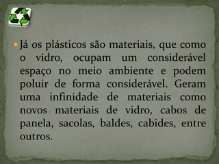  Já os plásticos são materiais, que como 
o vidro, ocupam um considerável 
espaço no meio ambiente e podem 
poluir de forma considerável. Geram 
uma infinidade de materiais como 
novos materiais de vidro, cabos de 
panela, sacolas, baldes, cabides, entre 
outros. 
 