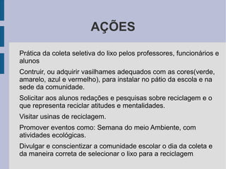 AÇÕES Prática da coleta seletiva do lixo pelos professores, funcionários e alunos Contruir, ou adquirir vasilhames adequados com as cores(verde, amarelo, azul e vermelho), para instalar no pátio da escola e na sede da comunidade. Solicitar aos alunos redações e pesquisas sobre reciclagem e o que representa reciclar atitudes e mentalidades. Visitar usinas de reciclagem. Promover eventos como: Semana do meio Ambiente, com atividades ecológicas. Divulgar e conscientizar a comunidade escolar o dia da coleta e da maneira correta de selecionar o lixo para a reciclagem . 