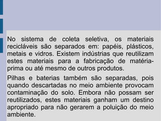 No sistema de coleta seletiva, os materiais recicláveis são separados em: papéis, plásticos, metais e vidros. Existem indústrias que reutilizam estes materiais para a fabricação de matéria-prima ou até mesmo de outros produtos. Pilhas e baterias também são separadas, pois quando descartadas no meio ambiente provocam contaminação do solo. Embora não possam ser reutilizados, estes materiais ganham um destino apropriado para não gerarem a poluição do meio ambiente.  
