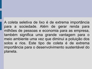 A coleta seletiva de lixo é de extrema importância para a sociedade. Além de gerar renda para milhões de pessoas e economia para as empresa, também significa uma grande vantagem para o meio ambiente uma vez que diminui a poluição dos solos e rios. Este tipo de coleta é de extrema importância para o desenvolvimento sustentável do planeta.  