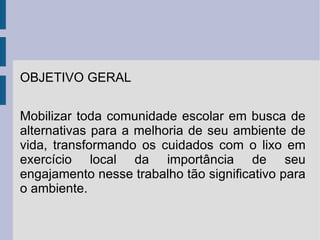 OBJETIVO GERAL Mobilizar toda comunidade escolar em busca de alternativas para a melhoria de seu ambiente de vida, transformando os cuidados com o lixo em exercício local da importância de seu engajamento nesse trabalho tão significativo para o ambiente. 