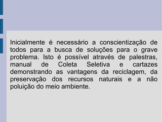Inicialmente é necessário a conscientização de todos para a busca de soluções para o grave problema. Isto é possível através de palestras, manual de Coleta Seletiva e cartazes demonstrando as vantagens da reciclagem, da preservação dos recursos naturais e a não poluição do meio ambiente. 