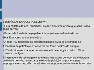 BENEFÍCIOS DA COLETA SELETIVA  •  Para 75 latas de aço, recicladas, preserva-se uma árvore que seria usada como carvão. •  Para cada tonelada de papel reciclado, evita-se a derrubada de 16 a 30 árvores adulta, em média. •  A cada 100 toneladas de plástico reciclado, evita-se a extração de 1 tonelada de petróleo e a economia em torno de 90% de energia. •  10% de vidro reciclado, economiza-se 4% de energia e reduz 10% no consumo de água. As vantagens da reciclagem são muitas mas acima de tudo, ela melhora a qualidade de vida, minimiza os efeitos da poluição no planeta, gera empregos e rendas, além de valorizar as empresas ambientalmente corretas. 