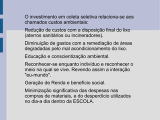 O investimento em coleta seletiva relaciona-se aos chamados custos ambientais: Redução de custos com a disposição final do lixo (aterros sanitários ou incineradores). Diminuição de gastos com a remediação de áreas degradadas pelo mal acondicionamento do lixo. Educação e conscientização ambiental. Reconhecer-se enquanto indivíduo e reconhecer o meio na qual se vive. Revendo assim a interação "eu-mundo". Geração de Renda e benefício social. Minimização significativa das despesas nas compras de materiais, e do desperdício utilizados no dia-a dia dentro da ESCOLA. 