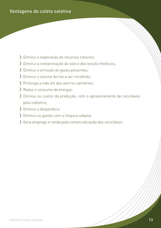 Vantagens da coleta seletiva




         Diminui a exploração de recursos naturais;
         Diminui a contaminação do solo e dos lençóis freáticos;
         Diminui a emissão de gases poluentes;
         Diminui o volume de lixo a ser recolhido;
         Prolonga a vida útil dos aterros sanitários;
         Reduz o consumo de energia;
         Diminui os custos da produção, com o aproveitamento de recicláveis
         pela indústria;
         Diminui o desperdício;
         Diminui os gastos com a limpeza urbana;
         Gera emprego e renda pela comercialização dos recicláveis.




Cartilha Coleta Seletiva                                                      13
 