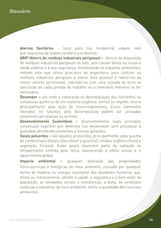 Glossário




       Aterros Sanitários – local para lixo residencial urbano com
       pré-requisitos de ordem sanitária e ambiental.
       ARIP (Aterro de resíduos industriais perigosos) – técnica de disposição
       de resíduos industriais perigosos no solo, sem causar danos ou riscos à
       saúde pública e à sua segurança, minimizando os impactos ambientais,
       método este que utiliza princípios de engenharia para confinar os
       resíduos industriais perigosos a menor área possível e reduzí-los ao
       menor volume permissível, cobrindo-os com uma camada de terra na
       conclusão de cada jornada de trabalho ou a intervalos menores se for
       necessário.
       Decompor – ato onde a separação ou desintegração dos nutrientes ou
       compostos químicos de um material orgânico, animal ou vegetal, ocorre
       principalmente pela ação de micro-organismos. Esses elementos
       liberados na natureza pela decomposição podem ser utilizados
       novamente por plantas ou animais.
       Desenvolvimento Sustentável – desenvolvimento cujos princípios
       conceituais sugerem que devemos nos desenvolver sem prejudicar a
       qualidade de vida das presentes e futuras gerações.
       Gases poluentes – são aqueles produzidos, principalmente, pela queima
       de combustíveis fósseis (óleo diesel e gasolina), resíduo orgânico (lixos) e
       vegetação florestal. Estes gases absorvem parte da radiação no
       infravermelho emitida pela terra, favorecendo o efeito estufa e o
       aquecimento global.
       Impacto ambiental – qualquer alteração das propriedades
       físico-químicas e biológicas do meio ambiente, causada por qualquer
       forma de matéria ou energia resultante das atividades humanas que,
       direta ou indiretamente, afetam a saúde, a segurança e o bem estar da
       população, as atividades sociais e econômicas, a biota, as condições
       estéticas e sanitárias do meio ambiente, enfim, a qualidade dos recursos
       ambientais.




Cartilha Coleta Seletiva                                                              14
 