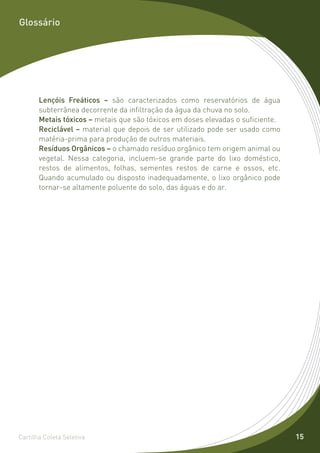 Glossário




       Lençóis Freáticos – são caracterizados como reservatórios de água
       subterrânea decorrente da infiltração da água da chuva no solo.
       Metais tóxicos – metais que são tóxicos em doses elevadas o suficiente.
       Reciclável – material que depois de ser utilizado pode ser usado como
       matéria-prima para produção de outros materiais.
       Resíduos Orgânicos – o chamado resíduo orgânico tem origem animal ou
       vegetal. Nessa categoria, incluem-se grande parte do lixo doméstico,
       restos de alimentos, folhas, sementes restos de carne e ossos, etc.
       Quando acumulado ou disposto inadequadamente, o lixo orgânico pode
       tornar-se altamente poluente do solo, das águas e do ar.




Cartilha Coleta Seletiva                                                         15
 