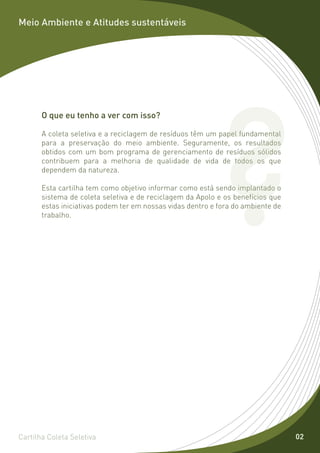 Meio Ambiente e Atitudes sustentáveis




                                                          ?
       O que eu tenho a ver com isso?

       A coleta seletiva e a reciclagem de resíduos têm um papel fundamental
       para a preservação do meio ambiente. Seguramente, os resultados
       obtidos com um bom programa de gerenciamento de resíduos sólidos
       contribuem para a melhoria de qualidade de vida de todos os que
       dependem da natureza.

       Esta cartilha tem como objetivo informar como está sendo implantado o
       sistema de coleta seletiva e de reciclagem da Apolo e os benefícios que
       estas iniciativas podem ter em nossas vidas dentro e fora do ambiente de
       trabalho.




Cartilha Coleta Seletiva                                                          02
 