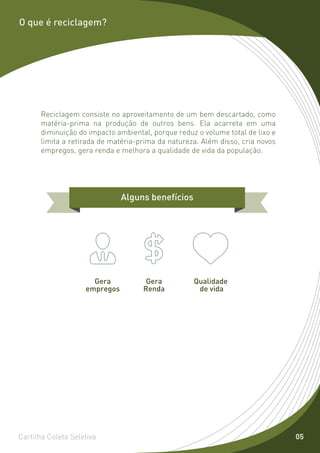 O que é reciclagem?




      Reciclagem consiste no aproveitamento de um bem descartado, como
      matéria-prima na produção de outros bens. Ela acarreta em uma
      diminuição do impacto ambiental, porque reduz o volume total de lixo e
      limita a retirada de matéria-prima da natureza. Além disso, cria novos
      empregos, gera renda e melhora a qualidade de vida da população.




                               Alguns benefícios




                      Gera           Gera          Qualidade
                    empregos        Renda           de vida




Cartilha Coleta Seletiva                                                       05
 