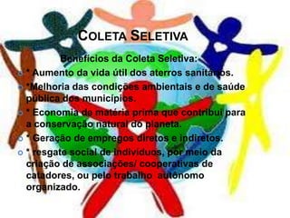 COLETA SELETIVA
          Benefícios da Coleta Seletiva:
 * Aumento da vida útil dos aterros sanitários.

 *Melhoria das condições ambientais e de saúde
  pública dos municípios.
 * Economia de matéria prima que contribui para
  a conservação natural do planeta.
 * Geração de empregos diretos e indiretos.

 * resgate social de indivíduos, por meio da
  criação de associações/ cooperativas de
  catadores, ou pelo trabalho autônomo
  organizado.
 