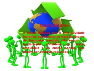 COLETA SELETIVA
A Coleta Seletiva não é uma atividade
lucrativa, sob o ponto de vista de retorno
de financeiro imediato. No entanto é
fundamental considerar os custos
ambientais e os custos sociais, que
podem ser bastante reduzidos.
 