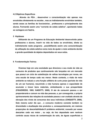 4.2 Objetivos Específicos
Através do PEA , desenvolver a conscientização não apenas nos
envolvidos diretamente na escolas , mas os indiretamente envolvidos também,
sendo esses as famílias de funcionários , professores e principalmente dos
alunos. Formando assim uma “corrente da coleta seletiva”, apontando todas
as vantagens em fazê-la.
5 Hipóteses
Utilizando de um Programa de Educação Ambiental desenvolvido pelos
professores e alunos, inserir na vida de todos os envolvidos, direta ou
indiretamente neste programa , possibilitando assim uma conscientização
da utilização da coleta seletiva como meio de ajudar o meio ambiente devido
a grande quantidade de dejetos depositados em seus solos.

6 Fundamentação Teórica
Vivemos hoje em uma sociedade que direciona o seu modo de vida ao
consumo de produtos que continuamente são lançados em um mercado
que possui um ciclo de substituição de velhas tecnologias por novas, em
uma escala de tempo cada vez menor. Neste contexto, a visão de meio
ambiente se reduziu a uma função utilitária de curto prazo (período de vida
de um ser humano), resumindo a vida humana apenas à capacidade de
acumular e trocar bens materiais, simbolizando a sua prosperidade
(FIGUEIREDO, 1995; GADOTTI, 2000). O ato de consumir passou a ser
preponderante e comum na vida das pessoas, e, por conseguinte, o próprio
aprimoramento das relações da sociedade passou a ser avaliado através da
elevação dos níveis de consumos dos seus indivíduos (CINQUETTI, 2006).
Este mesmo autor diz que , o consumo moderno consiste também na
diversidade e atualização dos produtos e, consequentemente, em maiores
proporções de descartabilidade.O problema ambiental, causado por esses
descartes cada vez maior , ou seja, do lixo depositado sem nenhum
controle causa riscos de contaminação do solo, de águas superficiais e
2

 