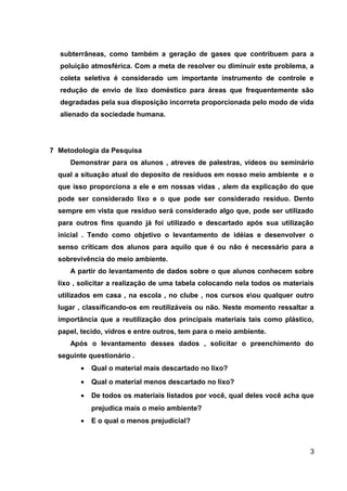 subterrâneas, como também a geração de gases que contribuem para a
poluição atmosférica. Com a meta de resolver ou diminuir este problema, a
coleta seletiva é considerado um importante instrumento de controle e
redução de envio de lixo doméstico para áreas que frequentemente são
degradadas pela sua disposição incorreta proporcionada pelo modo de vida
alienado da sociedade humana.

7 Metodologia da Pesquisa
Demonstrar para os alunos , atreves de palestras, vídeos ou seminário
qual a situação atual do deposito de resíduos em nosso meio ambiente e o
que isso proporciona a ele e em nossas vidas , alem da explicação do que
pode ser considerado lixo e o que pode ser considerado resíduo. Dento
sempre em vista que resíduo será considerado algo que, pode ser utilizado
para outros fins quando já foi utilizado e descartado após sua utilização
inicial . Tendo como objetivo o levantamento de idéias e desenvolver o
senso criticam dos alunos para aquilo que é ou não é necessário para a
sobrevivência do meio ambiente.
A partir do levantamento de dados sobre o que alunos conhecem sobre
lixo , solicitar a realização de uma tabela colocando nela todos os materiais
utilizados em casa , na escola , no clube , nos cursos eou qualquer outro
lugar , classificando-os em reutilizáveis ou não. Neste momento ressaltar a
importância que a reutilização dos principais materiais tais como plástico,
papel, tecido, vidros e entre outros, tem para o meio ambiente.
Após o levantamento desses dados , solicitar o preenchimento do
seguinte questionário .
•

Qual o material mais descartado no lixo?

•

Qual o material menos descartado no lixo?

•

De todos os materiais listados por você, qual deles você acha que
prejudica mais o meio ambiente?

•

E o qual o menos prejudicial?

3

 