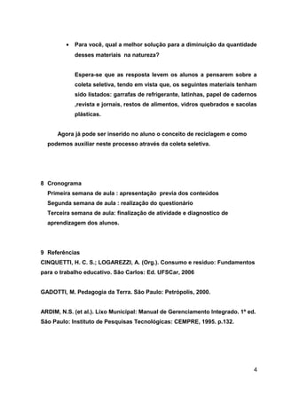 •

Para você, qual a melhor solução para a diminuição da quantidade
desses materiais na natureza?
Espera-se que as resposta levem os alunos a pensarem sobre a
coleta seletiva, tendo em vista que, os seguintes materiais tenham
sido listados: garrafas de refrigerante, latinhas, papel de cadernos
,revista e jornais, restos de alimentos, vidros quebrados e sacolas
plásticas.

Agora já pode ser inserido no aluno o conceito de reciclagem e como
podemos auxiliar neste processo através da coleta seletiva.

8 Cronograma
Primeira semana de aula : apresentação previa dos conteúdos
Segunda semana de aula : realização do questionário
Terceira semana de aula: finalização de atividade e diagnostico de
aprendizagem dos alunos.

9 Referências
CINQUETTI, H. C. S.; LOGAREZZI, A. (Org.). Consumo e resíduo: Fundamentos
para o trabalho educativo. São Carlos: Ed. UFSCar, 2006
GADOTTI, M. Pedagogia da Terra. São Paulo: Petrópolis, 2000.
ARDIM, N.S. (et al.). Lixo Municipal: Manual de Gerenciamento Integrado. 1º ed.
São Paulo: Instituto de Pesquisas Tecnológicas: CEMPRE, 1995. p.132.

4

 