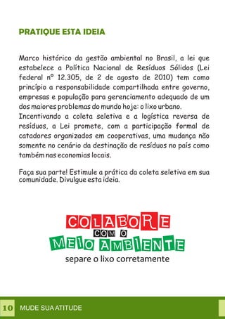Marco histórico da gestão ambiental no Brasil, a lei que
estabelece a Política Nacional de Resíduos Sólidos (Lei
federal nº 12.305, de 2 de agosto de 2010) tem como
princípio a responsabilidade compartilhada entre governo,
empresas e população para gerenciamento adequado de um
dos maiores problemas do mundo hoje: o lixo urbano.
Incentivando a coleta seletiva e a logística reversa de
resíduos, a Lei promete, com a participação formal de
catadores organizados em cooperativas, uma mudança não
somente no cenário da destinação de resíduos no país como
também nas economias locais.
Faça sua parte! Estimule a prática da coleta seletiva em sua
comunidade. Divulgue esta ideia.
PRATIQUE ESTA IDEIA
MUDE SUA ATITUDE10
 