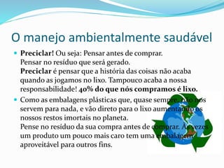 O manejo ambientalmente saudável
 Preciclar! Ou seja: Pensar antes de comprar.
Pensar no resíduo que será gerado.
Preciclar é pensar que a história das coisas não acaba
quando as jogamos no lixo. Tampouco acaba a nossa
responsabilidade! 40% do que nós compramos é lixo.
 Como as embalagens plásticas que, quase sempre, não nos
servem para nada, e vão direto para o lixo aumentando os
nossos restos imortais no planeta.
Pense no resíduo da sua compra antes de comprar. Às vezes
um produto um pouco mais caro tem uma embalagem
aproveitável para outros fins.
 