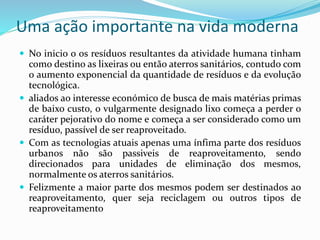 Uma ação importante na vida moderna
 No inicio o os resíduos resultantes da atividade humana tinham
como destino as lixeiras ou então aterros sanitários, contudo com
o aumento exponencial da quantidade de resíduos e da evolução
tecnológica.
 aliados ao interesse económico de busca de mais matérias primas
de baixo custo, o vulgarmente designado lixo começa a perder o
caráter pejorativo do nome e começa a ser considerado como um
resíduo, passível de ser reaproveitado.
 Com as tecnologias atuais apenas uma ínfima parte dos resíduos
urbanos não são passiveis de reaproveitamento, sendo
direcionados para unidades de eliminação dos mesmos,
normalmente os aterros sanitários.
 Felizmente a maior parte dos mesmos podem ser destinados ao
reaproveitamento, quer seja reciclagem ou outros tipos de
reaproveitamento
 