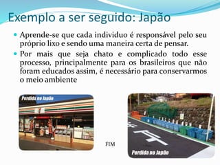 Exemplo a ser seguido: Japão
 Aprende-se que cada individuo é responsável pelo seu
próprio lixo e sendo uma maneira certa de pensar.
 Por mais que seja chato e complicado todo esse
processo, principalmente para os brasileiros que não
foram educados assim, é necessário para conservarmos
o meio ambiente
FIM
 