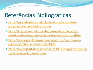 Referências Bibliográficas
 http://pt.slideshare.net/clarissatrojack/projeto-
vasconcelos-jardim-lixo-jonas
 http://educacao.uol.com.br/bancoderedacoes/a-
questao-do-lixo-nas-sociedades-de-consumo.jhtm
 http://www.perdidanojapao.com/2014/02/lixo-no-
japao-problema-ou-solucao.html
 http://www.portaleducacao.com.br/biologia/artigos/9
134/coleta-seletiva-de-lixo
 