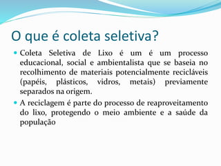 O que é coleta seletiva?
 Coleta Seletiva de Lixo é um é um processo
educacional, social e ambientalista que se baseia no
recolhimento de materiais potencialmente recicláveis
(papéis, plásticos, vidros, metais) previamente
separados na origem.
 A reciclagem é parte do processo de reaproveitamento
do lixo, protegendo o meio ambiente e a saúde da
população
 