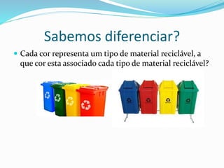 Sabemos diferenciar?
 Cada cor representa um tipo de material reciclável, a
que cor esta associado cada tipo de material reciclável?
 