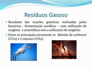 Resíduos Gasoso
 Resultam das reações químicas realizadas pelas
bactérias : fermentação aeróbica – com utilização de
oxigênio e anaeróbica sem a utilização de oxigênio
 Entre os principais encontram se dióxido de carbono(
(CO2) e o metano (CH4)
 