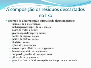 A composição os resíduos descartados
no lixo
 o tempo de decomposição estimado de alguns materiais:
 : jornais de 2 a 6 semanas;
 embalagens de papel de 1 a 4 meses;
 Casca de frutas 3 meses;
 guardanapos de papel 3 meses;
 pontas de cigarro 2 anos;
 palitos de fósforo 2 anos;
 chicletes 5 anos;
 nylon de 30 a 40 anos;
 sacos e copos plásticos 200 a 450 anos;
 Latas de alumínio 100 a 500 anos;
 tampas de garrafas de 100 a 500 anos;
 pilhas de 100 a 500 anos;
 garrafas e frascos de vidro ou plástico tempo indeterminado
 