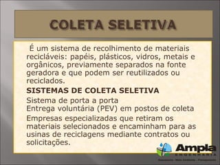  É um sistema de recolhimento de materiais
recicláveis: papéis, plásticos, vidros, metais e
orgânicos, previamente separados na fonte
geradora e que podem ser reutilizados ou
reciclados.
 SISTEMAS DE COLETA SELETIVA
 Sistema de porta a porta
Entrega voluntária (PEV) em postos de coleta
 Empresas especializadas que retiram os
materiais selecionados e encaminham para as
usinas de reciclagens mediante contratos ou
solicitações.
 