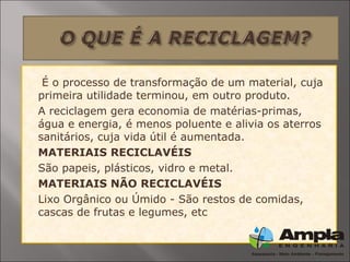  É o processo de transformação de um material, cuja
primeira utilidade terminou, em outro produto.
 A reciclagem gera economia de matérias-primas,
água e energia, é menos poluente e alivia os aterros
sanitários, cuja vida útil é aumentada.
 MATERIAIS RECICLAVÉIS
 São papeis, plásticos, vidro e metal.
 MATERIAIS NÃO RECICLAVÉIS
 Lixo Orgânico ou Úmido - São restos de comidas,
cascas de frutas e legumes, etc
 
