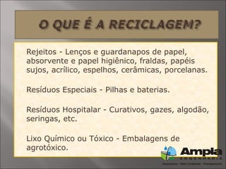  Rejeitos - Lenços e guardanapos de papel,
absorvente e papel higiênico, fraldas, papéis
sujos, acrílico, espelhos, cerâmicas, porcelanas.

Resíduos Especiais - Pilhas e baterias.

Resíduos Hospitalar - Curativos, gazes, algodão,
seringas, etc.

Lixo Químico ou Tóxico - Embalagens de
agrotóxico.
 