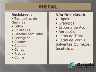  Reciclável :
• Tampinhas de
Garrafas
• Latas
• Enlatados
• Panelas sem cabo
• Ferragens
• Arames
• Chapas
• Canos
• Pregos
• Cobre
 Não Reciclável:
• Clipes
• Grampos
• Esponja de Aço
• Aerossóis
• Latas de Tinta
• Latas de Verniz,
Solventes Químicos,
Inseticidas
 