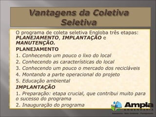  O programa de coleta seletiva Engloba três etapas:
PLANEJAMENTO, IMPLANTAÇÃO e
MANUTENÇÃO.
 PLANEJAMENTO
 1. Conhecendo um pouco o lixo do local
 2. Conhecendo as características do local
 3. Conhecendo um pouco o mercado dos recicláveis
 4. Montando a parte operacional do projeto
 5. Educação ambiental
 IMPLANTAÇÃO
 1. Preparação: etapa crucial, que contribui muito para
o sucesso do programa
 2. Inauguração do programa
 