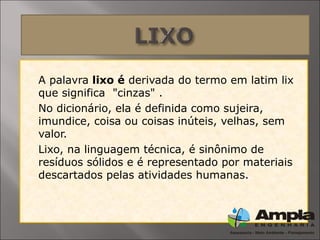  A palavra lixo é derivada do termo em latim lix
que significa "cinzas" .
 No dicionário, ela é definida como sujeira,
imundice, coisa ou coisas inúteis, velhas, sem
valor.
 Lixo, na linguagem técnica, é sinônimo de
resíduos sólidos e é representado por materiais
descartados pelas atividades humanas.
 