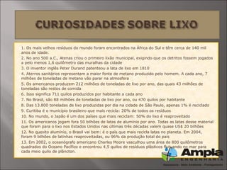  1. Os mais velhos resíduos do mundo foram encontrados na África do Sul e têm cerca de 140 mil
anos de idade.
 2. No ano 500 a.C., Atenas criou o primeiro lixão municipal, exigindo que os detritos fossem jogados
a pelo menos 1,6 quilômetro das muralhas da cidade
 3. O inventor inglês Peter Durand patenteou a lata de lixo em 1810
 4. Aterros sanitários representam a maior fonte de metano produzido pelo homem. A cada ano, 7
milhões de toneladas de metano vão parar na atmosfera
 5. Os americanos produzem 212 milhões de toneladas de lixo por ano, das quais 43 milhões de
toneladas são restos de comida
 6. Isso significa 711 quilos produzidos por habitante a cada ano
 7. No Brasil, são 88 milhões de toneladas de lixo por ano, ou 470 quilos por habitante
 8. Das 13.800 toneladas de lixo produzidas por dia na cidade de São Paulo, apenas 1% é reciclado
 9. Curitiba é o município brasileiro que mais recicla: 20% de todos os resíduos
 10. No mundo, o Japão é um dos países que mais reciclam: 50% do lixo é reaproveitado
 11. Os americanos jogam fora 50 bilhões de latas de alumínio por ano. Todas as latas desse material
que foram para o lixo nos Estados Unidos nas últimas três décadas valem quase US$ 20 bilhões
 12. No quesito alumínio, o Brasil vai bem: é o país que mais recicla latas no planeta. Em 2004,
foram 9 bilhões de latinhas reaproveitadas, ou 96% da produção total do país
 13. Em 2002, o oceanógrafo americano Charles Moore vasculhou uma área de 800 quilômetros
quadrados do Oceano Pacífico e encontrou 4,5 quilos de resíduos plásticos flutuando no mar para
cada meio quilo de plâncton.
 