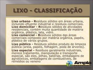  Lixo urbano - Resíduos sólidos em áreas urbana,
incluindo efluente industrial e resíduos comerciais.
Lixo domiciliar - Resíduos sólidos de atividades
residenciais, contém muita quantidade de matéria
orgânica, plástico, lata, vidro.
Lixo comercial - Resíduos sólidos das áreas
comerciais composto por matéria orgânica, papéis,
plástico de vários grupos.
 Lixo público - Resíduos sólidos produto de limpeza
pública (areia, papéis, folhagem, poda de árvores).
 Lixo especial - Resíduos geralmente industriais,
merece tratamento, manipulação e transporte
especial, são eles, pilhas, baterias, embalagens de
agrotóxicos, embalagens de combustíveis, de
remédios ou veneno
 