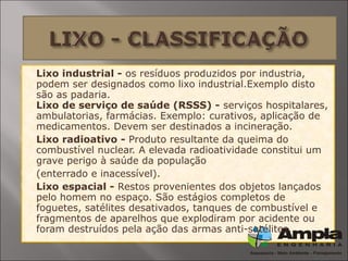  Lixo industrial - os resíduos produzidos por industria,
podem ser designados como lixo industrial.Exemplo disto
são as padaria.
Lixo de serviço de saúde (RSSS) - serviços hospitalares,
ambulatorias, farmácias. Exemplo: curativos, aplicação de
medicamentos. Devem ser destinados a incineração.
 Lixo radioativo - Produto resultante da queima do
combustível nuclear. A elevada radioatividade constitui um
grave perigo à saúde da população
 (enterrado e inacessível).
 Lixo espacial - Restos provenientes dos objetos lançados
pelo homem no espaço. São estágios completos de
foguetes, satélites desativados, tanques de combustível e
fragmentos de aparelhos que explodiram por acidente ou
foram destruídos pela ação das armas anti-satélites. 
 