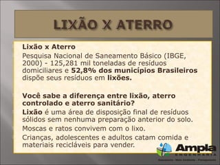  Lixão x Aterro
 Pesquisa Nacional de Saneamento Básico (IBGE,
2000) - 125,281 mil toneladas de resíduos
domiciliares e 52,8% dos municípios Brasileiros
dispõe seus resíduos em lixões.
 Você sabe a diferença entre lixão, aterro
controlado e aterro sanitário?
 Lixão é uma área de disposição final de resíduos
sólidos sem nenhuma preparação anterior do solo.
 Moscas e ratos convivem com o lixo.
 Crianças, adolescentes e adultos catam comida e
materiais recicláveis para vender.
 