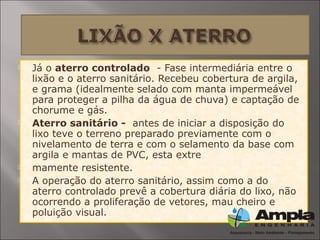  Já o aterro controlado - Fase intermediária entre o
lixão e o aterro sanitário. Recebeu cobertura de argila,
e grama (idealmente selado com manta impermeável
para proteger a pilha da água de chuva) e captação de
chorume e gás.
 Aterro sanitário - antes de iniciar a disposição do
lixo teve o terreno preparado previamente com o
nivelamento de terra e com o selamento da base com
argila e mantas de PVC, esta extre
 mamente resistente.
 A operação do aterro sanitário, assim como a do
aterro controlado prevê a cobertura diária do lixo, não
ocorrendo a proliferação de vetores, mau cheiro e
poluição visual.
 