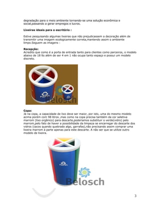 degradação para o meio ambiente tornando-se uma solução econômica e
social,passando a gerar empregos e lucros.

Lixeiras ideais para o escritório :

Estive pesquisando algumas lixeiras que não prejudicassem a decoração além de
transmitir uma imagem ecologicamente correta,mantendo assim o ambiente
limpo.Seguem as imagens :

Recepção:
Acredito que como é a porta de entrada tanto para clientes como parceiros, o modelo
abaixo de 18 lts além de ser 4 em 1 não ocupa tanto espaço e possui um modelo
discreto.




Copa:
Já na copa, a capacidade de lixo deve ser maior, por isto, uma do mesmo modelo
acima porém com 98 litros ,mas como na copa precisa também da cor seletiva
marrom (lixo orgânico) para descarte,poderiamos substituir o verde(vidro) pelo
marrom,pelo fato de haver a possibilidade da limpeza se encarregar do descarte dos
vidros (cacos quando quebrado algo, garrafas),não precisando assim comprar uma
lixeira marrom á parte apenas para este descarte. A não ser que se utilize outro
modelo de lixeira.




                                                                                 3
 