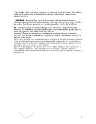 - SEIKETSU: zelar pela saúde e higiene, ou “senso de saúde e higiene”. Não adianta
nada mantermos o local de trabalho limpo se não cuidarmos de nossa higiene
pessoal também.

- SHITSUKE: disciplina. Este conceito é um pouco mais abrangente do que o
significado ao qual estamos acostumados de seguir as normas. Ele se refere também
ao caráter do indivíduo que deve ser honrado, educado e manter bons hábitos.

Já a metodologia dos 3Rs (Reduzir,Reaproveitar e Reciclar) visa primeiramente
reduzir o lixo evitando o desperdício,para depois reaproveitar tudo o que for possível
antes de jogar fora e só então enviar para reciclar.
Podemos começar por assim dizer, utilizando os dois lados da folha quando for
imprimir, usar apenas o necessário e respeitar as cores de cada lixeira e descartar o
lixo nos locais certos.
Parece bem simples, mas quando aplicado,o ambiente de trabalho fica favorável para
maior produtividade,pois seus instrumentos estarão a disposição em tempo hábil,os
locais de trabalho serão mais limpos pois há a cooperação de todos ( adeus mancha
de café na parede próximos as lixeirinhas) .
Este modo de reeducar irá expandir-se e todos terão o hábito de devolver (utilizar a
sala no tempo de reserva feita,não prejudicando a reserva seguinte) além da
qualidade de vida no trabalho que será cada vez maior e cada vez menor as perdas e
desperdícios...




                                                                                    5
 