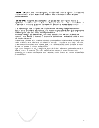 - SEIKETSU: zelar pela saúde e higiene, ou “senso de saúde e higiene”. Não adianta
nada mantermos o local de trabalho limpo se não cuidarmos de nossa higiene
pessoal também.

- SHITSUKE: disciplina. Este conceito é um pouco mais abrangente do que o
significado ao qual estamos acostumados de seguir as normas. Ele se refere também
ao caráter do indivíduo que deve ser honrado, educado e manter bons hábitos.

Já a metodologia dos 3Rs (Reduzir,Reaproveitar e Reciclar) visa primeiramente
reduzir o lixo evitando o desperdício,para depois reaproveitar tudo o que for possível
antes de jogar fora e só então enviar para reciclar.
Podemos começar por assim dizer, utilizando os dois lados da folha quando for
imprimir, usar apenas o necessário e respeitar as cores de cada lixeira e descartar o
lixo nos locais certos.
Parece bem simples, mas quando aplicado,o ambiente de trabalho fica favorável para
maior produtividade,pois seus instrumentos estarão a disposição em tempo hábil,os
locais de trabalho serão mais limpos pois há a cooperação de todos ( adeus mancha
de café na parede próximos as lixeirinhas) .
Este modo de reeducar irá expandir-se e todos terão o hábito de devolver (utilizar a
sala no tempo de reserva feita,não prejudicando a reserva seguinte) além da
qualidade de vida no trabalho que será cada vez maior e cada vez menor as perdas e
desperdícios...




                                                                                    7
 