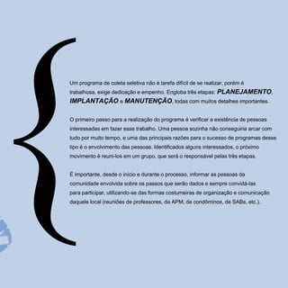 Um programa de coleta seletiva não é tarefa difícil de se realizar, porém é
trabalhosa, exige dedicação e empenho. Engloba três etapas:    PLANEJAMENTO,
IMPLANTAÇÃO e MANUTENÇÃO, todas com muitos detalhes importantes.

O primeiro passo para a realização do programa é verificar a existência de pessoas
interessadas em fazer esse trabalho. Uma pessoa sozinha não conseguiria arcar com
tudo por muito tempo, e uma das principais razões para o sucesso de programas desse
tipo é o envolvimento das pessoas. Identificados alguns interessados, o próximo
movimento é reuni-los em um grupo, que será o responsável pelas três etapas.


É importante, desde o início e durante o processo, informar as pessoas da
comunidade envolvida sobre os passos que serão dados e sempre convidá-las
para participar, utilizando-se das formas costumeiras de organização e comunicação
daquele local (reuniões de professores, da APM, de condôminos, de SABs, etc.).
 