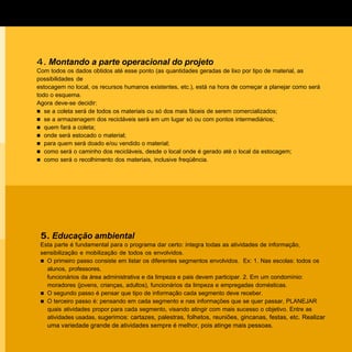 4. Montando a parte operacional do projeto
Com todos os dados obtidos até esse ponto (as quantidades geradas de lixo por tipo de material, as
possibilidades de
estocagem no local, os recursos humanos existentes, etc.), está na hora de começar a planejar como será
todo o esquema.
Agora deve-se decidir:
n se a coleta será de todos os materiais ou só dos mais fáceis de serem comercializados;
n se a armazenagem dos recicláveis será em um lugar só ou com pontos intermediários;
n quem fará a coleta;
n onde será estocado o material;
n para quem será doado e/ou vendido o material;
n como será o caminho dos recicláveis, desde o local onde é gerado até o local da estocagem;
n como será o recolhimento dos materiais, inclusive freqüência.




 5. Educação ambiental
 Esta parte é fundamental para o programa dar certo: integra todas as atividades de informação,
 sensibilização e mobilização de todos os envolvidos.
 n O primeiro passo consiste em listar os diferentes segmentos envolvidos. Ex: 1. Nas escolas: todos os
   alunos, professores,
   funcionários da área administrativa e da limpeza e pais devem participar. 2. Em um condomínio:
   moradores (jovens, crianças, adultos), funcionários da limpeza e empregadas domésticas.
 n O segundo passo é pensar que tipo de informação cada segmento deve receber.
 n O terceiro passo é: pensando em cada segmento e nas informações que se quer passar, PLANEJAR
   quais atividades propor para cada segmento, visando atingir com mais sucesso o objetivo. Entre as
   atividades usadas, sugerimos: cartazes, palestras, folhetos, reuniões, gincanas, festas, etc. Realizar
   uma variedade grande de atividades sempre é melhor, pois atinge mais pessoas.
 