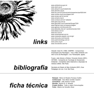www.ambiente.sp.gov.br
                www.abal.org.br
                www.abiquim.org.br/plastivida
                www.abividro.org.br
                www.bsi.com.br/unilivre/centro/experiencias/026.html
                www.caritas.org.br/reciclagem.htm
                www.cecae.usp.br/recicla
                www.cempre.org.br
                www.conesul.com.br/~selector
                www.gaia.ong.com.br
                www.geocities.com/Yosemite/Gorge/7224
                www.highnet.copm.br/casareciclagem
                www.jgpress.com/biocycle.htm
                www.labsolda.ufsc.br/~caroline/reciclar.html
                www.latasa.com.br
                www.lixo.com.br
                www.neoambiental.com.br
                www.nossosite.oespdin.com.br/gh/
                www.obvously.com/recycle
                www.padronecology.com.br

        links   www.polis.org.br
                www.reciclaveis.com.br




                Höewell, Indian M. (1998). CEMPRE – Compromisso
                Empresarial para Reciclagem – Viva o Meio Ambiente com
                Arte na Era da Reciclagem. 3 ed. Florianópolis, agosto.

                Fuzaro, João Antonio e Wolmer, Fernando Antonio (2001).
                CETESB – Companhia de Tecnologia de Saneamento
                Ambiental – Compêndio sobre tratamento e disposição de
                resíduos sólidos. São Paulo.



 bibliografia   Secretaria de Estado do Meio Ambiente (2001). Guia
                Pedagógico do Lixo. 2 ed. São Paulo.




                 Redação Maria do Rosário Fonseca Coelho
                 Colaboração Vera Maria Civitate Casarini
                 Consultoria João Antonio Fuzaro
                 Revisão Sandra N. S. Almeida

ficha técnica    Projeto Gráfico Tools e Látero Comunicações
                 Fotos Alberto de Carvalho Alves
 