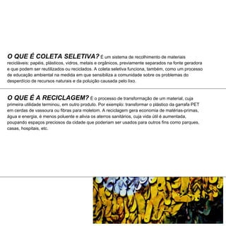 O QUE É COLETA SELETIVA? É um sistema de recolhimento de materiais
recicláveis: papéis, plásticos, vidros, metais e orgânicos, previamente separados na fonte geradora
e que podem ser reutilizados ou reciclados. A coleta seletiva funciona, também, como um processo
de educação ambiental na medida em que sensibiliza a comunidade sobre os problemas do
desperdício de recursos naturais e da poluição causada pelo lixo.


O QUE É A RECICLAGEM? É o processo de transformação de um material, cuja
primeira utilidade terminou, em outro produto. Por exemplo: transformar o plástico da garrafa PET
em cerdas de vassoura ou fibras para moletom. A reciclagem gera economia de matérias-primas,
água e energia, é menos poluente e alivia os aterros sanitários, cuja vida útil é aumentada,
poupando espaços preciosos da cidade que poderiam ser usados para outros fins como parques,
casas, hospitais, etc.
 